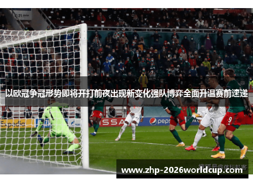 以欧冠争冠形势即将开打前夜出现新变化强队博弈全面升温赛前速递