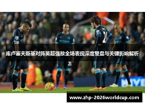 库卢塞夫斯基对阵英超强敌全场表现深度复盘与关键影响解析 库卢塞夫斯基对阵英超强敌全场表现深度复盘与关键影响解析