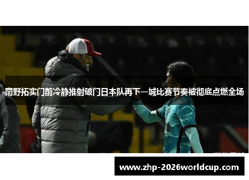 南野拓实门前冷静推射破门日本队再下一城比赛节奏被彻底点燃全场 南野拓实门前冷静推射破门日本队再下一城比赛节奏被彻底点燃全场