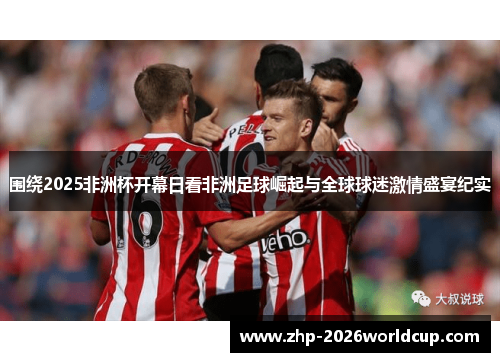 围绕2025非洲杯开幕日看非洲足球崛起与全球球迷激情盛宴纪实 围绕2025非洲杯开幕日看非洲足球崛起与全球球迷激情盛宴纪实
