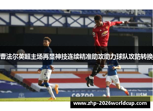 曹法尔英超主场再显神技连续精准助攻助力球队攻防转换 曹法尔英超主场再显神技连续精准助攻助力球队攻防转换