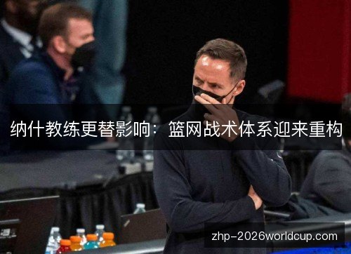 纳什教练更替影响:篮网战术体系迎来重构 纳什教练更替影响:篮网战术体系迎来重构